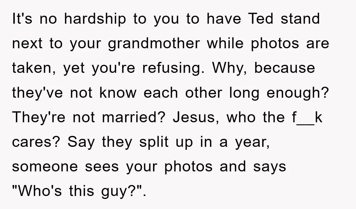 It's no hardship to you to have Ted stand next to your grandmother while photos are taken, yet you're refusing. Why, because they've not know each other long enough? They're...