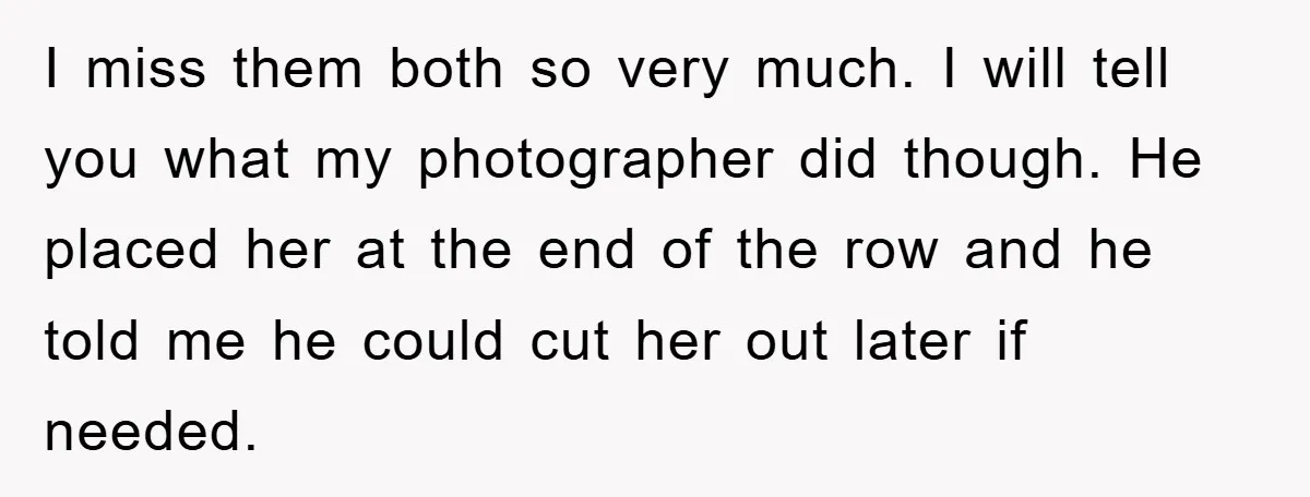 I miss them both so very much. I will tell you what my photographer did though. He placed her at the end of the row and he told me he...