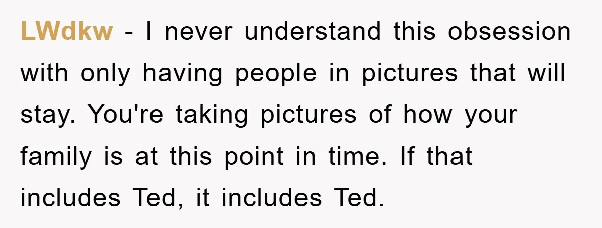 LWdkw - I never understand this obsession with only having people in pictures that will stay. You're taking pictures of how your family is at this point in time. If...