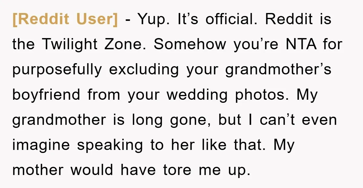 [Reddit User] - Yup. It’s official. Reddit is the Twilight Zone. Somehow you’re NTA for purposefully excluding your grandmother’s boyfriend from your wedding photos. My grandmother is long gone, but...