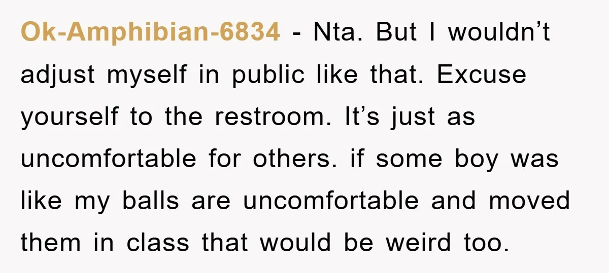 Ok-Amphibian-6834 − Nta. But I wouldn’t adjust myself in public like that. Excuse yourself to the restroom. It’s just as uncomfortable for others. if some boy was like my balls...
