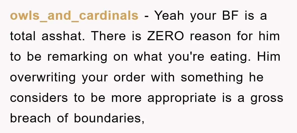 owls_and_cardinals − Yeah your BF is a total asshat. There is ZERO reason for him to be remarking on what you're eating. Him overwriting your order with something he considers...