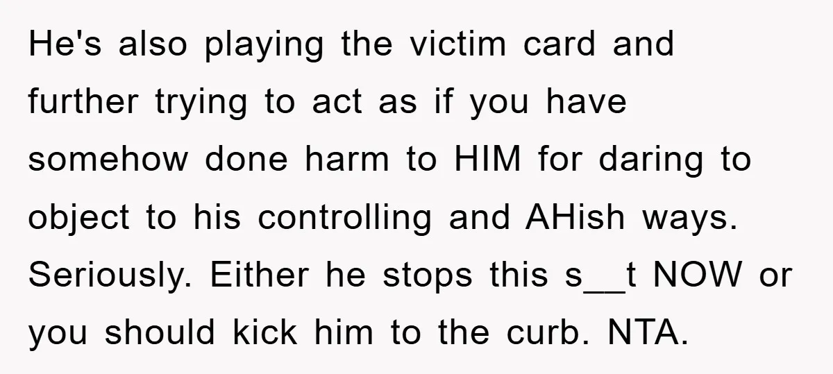He's also playing the victim card and further trying to act as if you have somehow done harm to HIM for daring to object to his controlling and AHish ways....