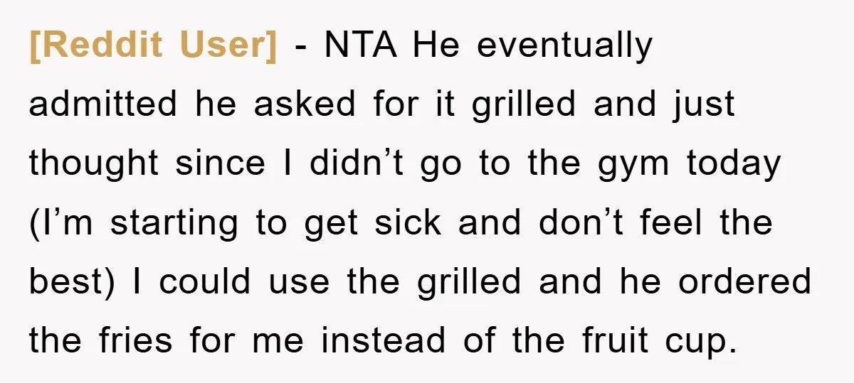 [Reddit User] − NTA He eventually admitted he asked for it grilled and just thought since I didn’t go to the gym today (I’m starting to get sick and don’t...