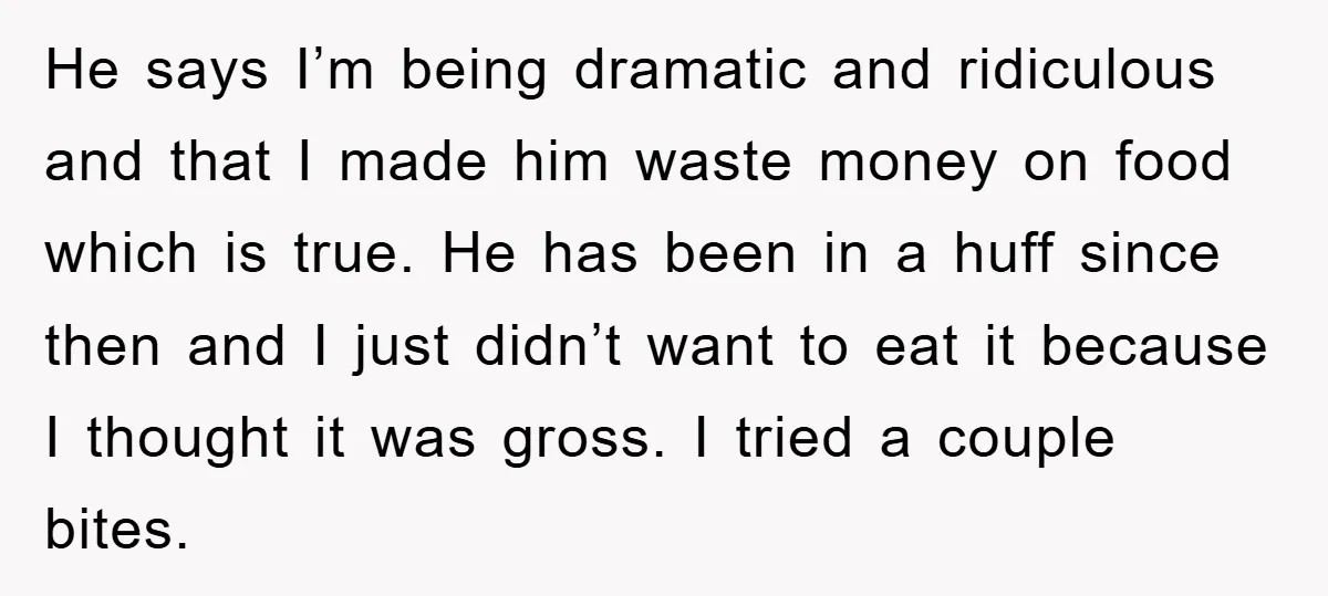 He says I’m being dramatic and ridiculous and that I made him waste money on food which is true. He has been in a huff since then and I just...