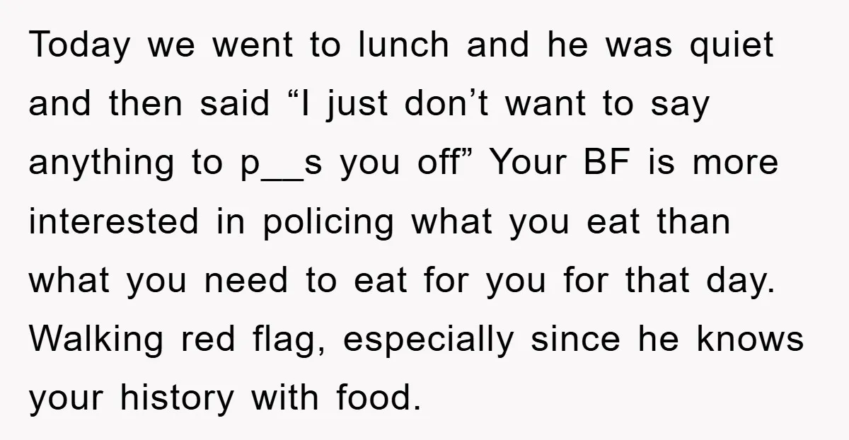 Today we went to lunch and he was quiet and then said “I just don’t want to say anything to p__s you off” Your BF is more interested in policing...