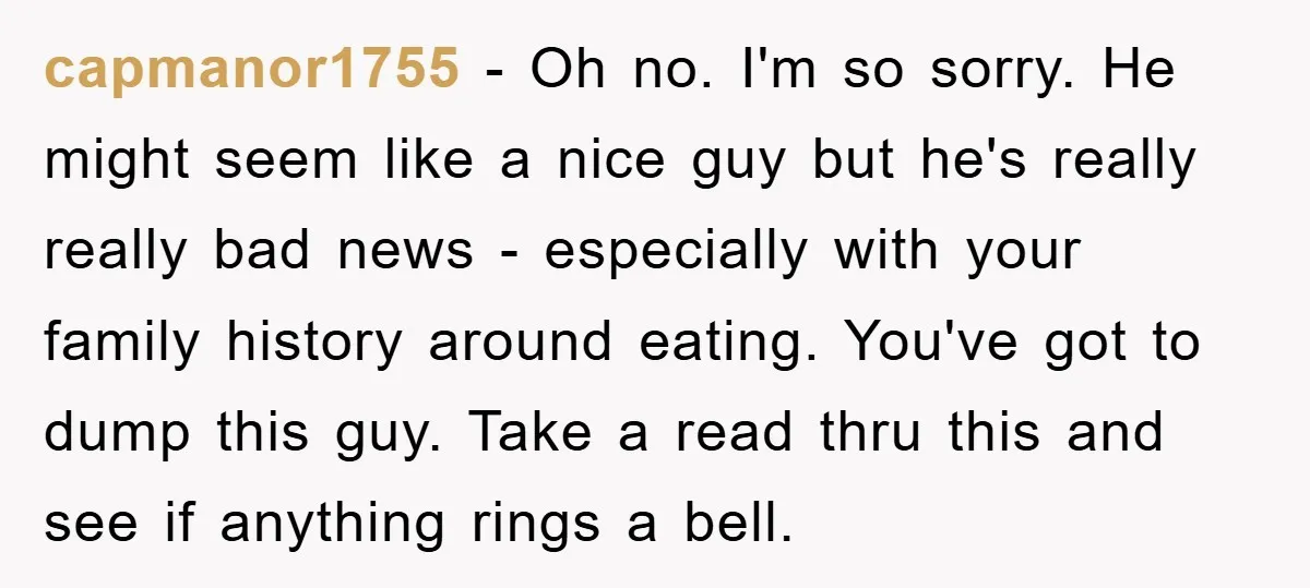 capmanor1755 − Oh no. I'm so sorry. He might seem like a nice guy but he's really really bad news - especially with your family history around eating. You've got...