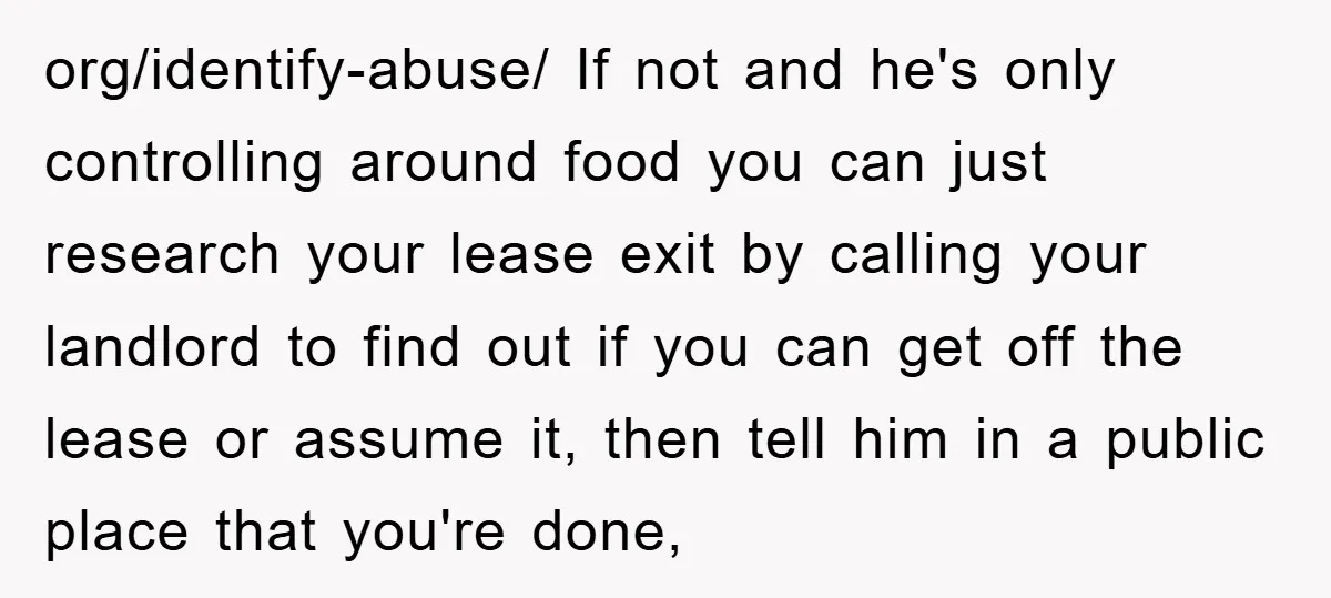org/identify-abuse/ If not and he's only controlling around food you can just research your lease exit by calling your landlord to find out if you can get off the lease...