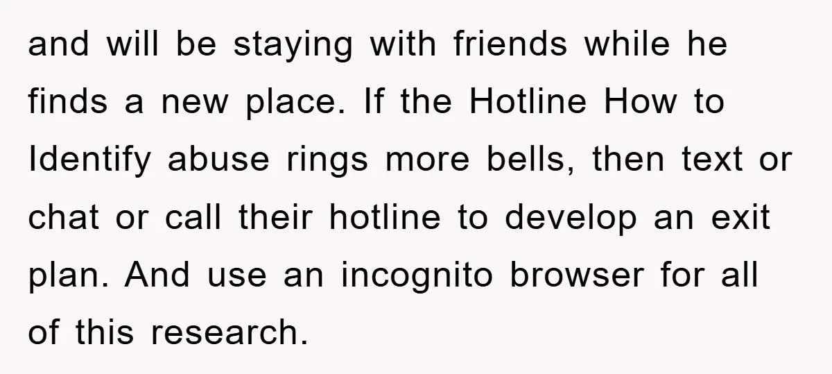 and will be staying with friends while he finds a new place. If the Hotline How to Identify abuse rings more bells, then text or chat or call their hotline...