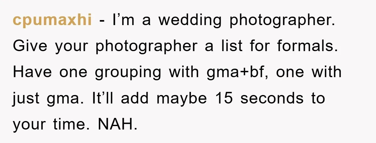 cpumaxhi - I’m a wedding photographer. Give your photographer a list for formals. Have one grouping with gma+bf, one with just gma. It’ll add maybe 15 seconds to your time....