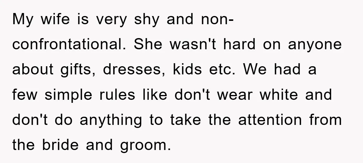 My wife is very shy and non- confrontational. She wasn't hard on anyone about gifts, dresses, kids etc. We had a few simple rules like don't wear white and don't...