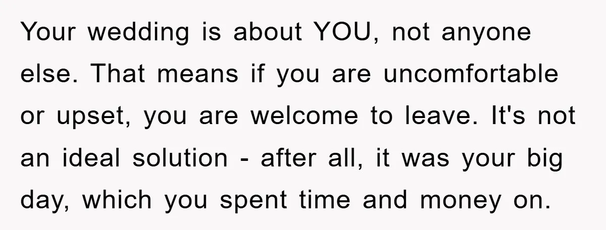 Your wedding is about YOU, not anyone else. That means if you are uncomfortable or upset, you are welcome to leave. It's not an ideal solution - after all, it...