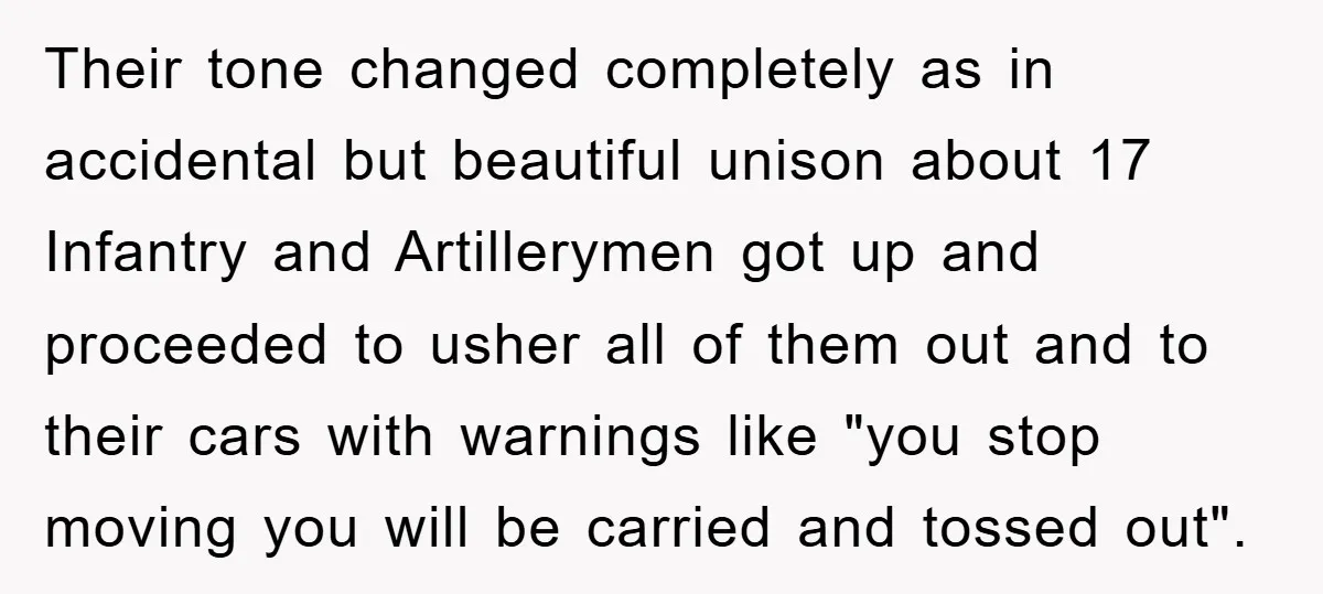 Their tone changed completely as in accidental but beautiful unison about 17 Infantry and Artillerymen got up and proceeded to usher all of them out and to their cars with...