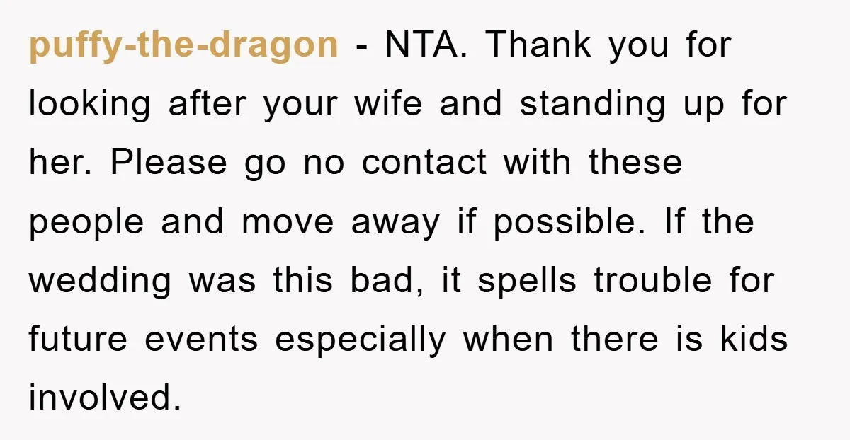 puffy-the-dragon − NTA. Thank you for looking after your wife and standing up for her. Please go no contact with these people and move away if possible. If the wedding...