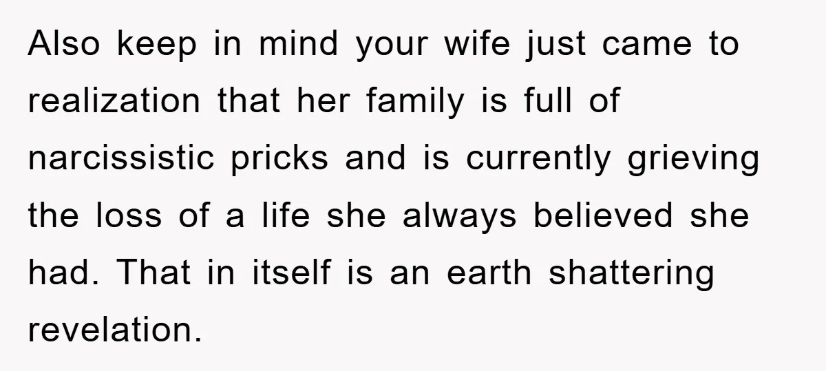 Also keep in mind your wife just came to realization that her family is full of narcissistic pricks and is currently grieving the loss of a life she always believed...