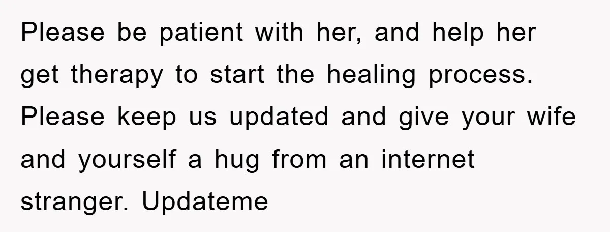 Please be patient with her, and help her get therapy to start the healing process. Please keep us updated and give your wife and yourself a hug from an internet...