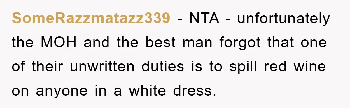 SomeRazzmatazz339 − NTA - unfortunately the MOH and the best man forgot that one of their unwritten duties is to spill red wine on anyone in a white dress.