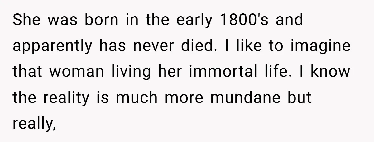She was born in the early 1800's and apparently has never died. I like to imagine that woman living her immortal life. I know the reality is much more mundane...