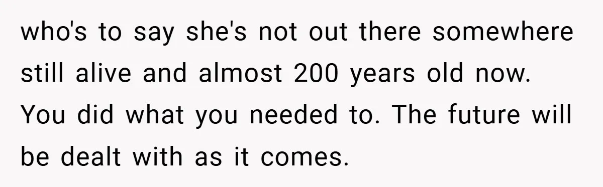 who's to say she's not out there somewhere still alive and almost 200 years old now. You did what you needed to. The future will be dealt with as it...
