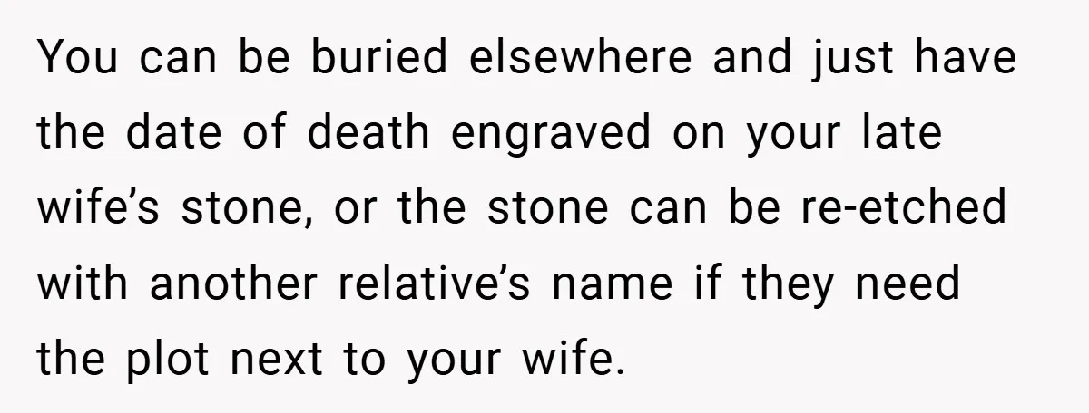 You can be buried elsewhere and just have the date of death engraved on your late wife’s stone, or the stone can be re-etched with another relative’s name if they...