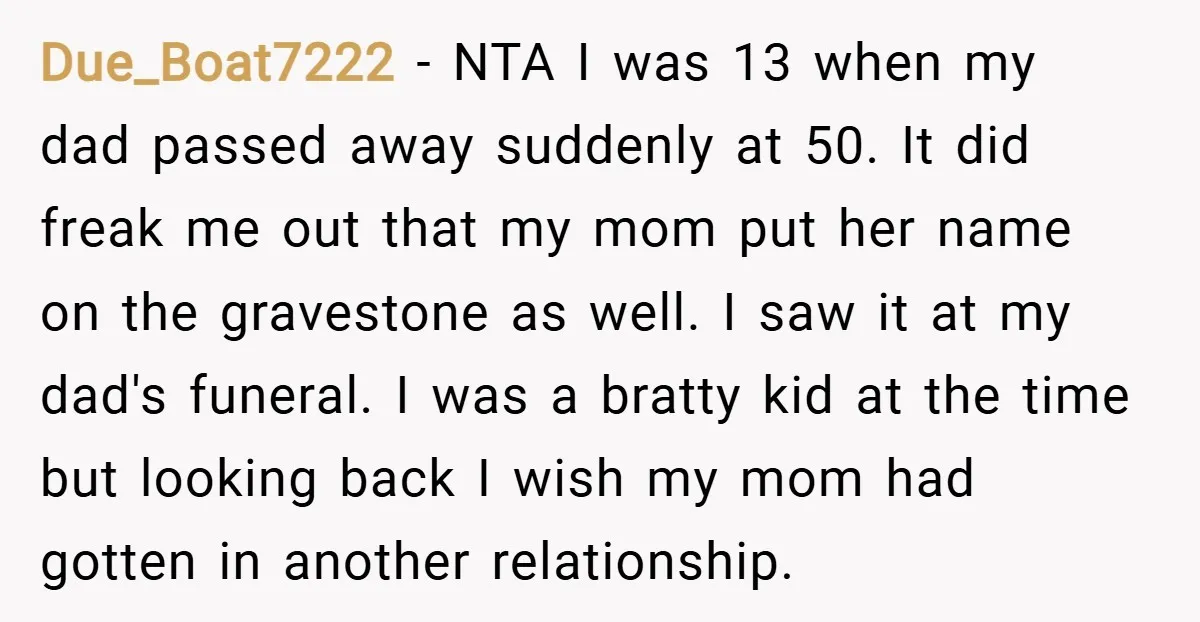Due_Boat7222 − NTA I was 13 when my dad passed away suddenly at 50. It did freak me out that my mom put her name on the gravestone as well....