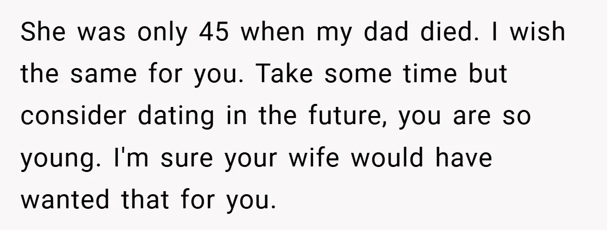 She was only 45 when my dad died. I wish the same for you. Take some time but consider dating in the future, you are so young. I'm sure your...
