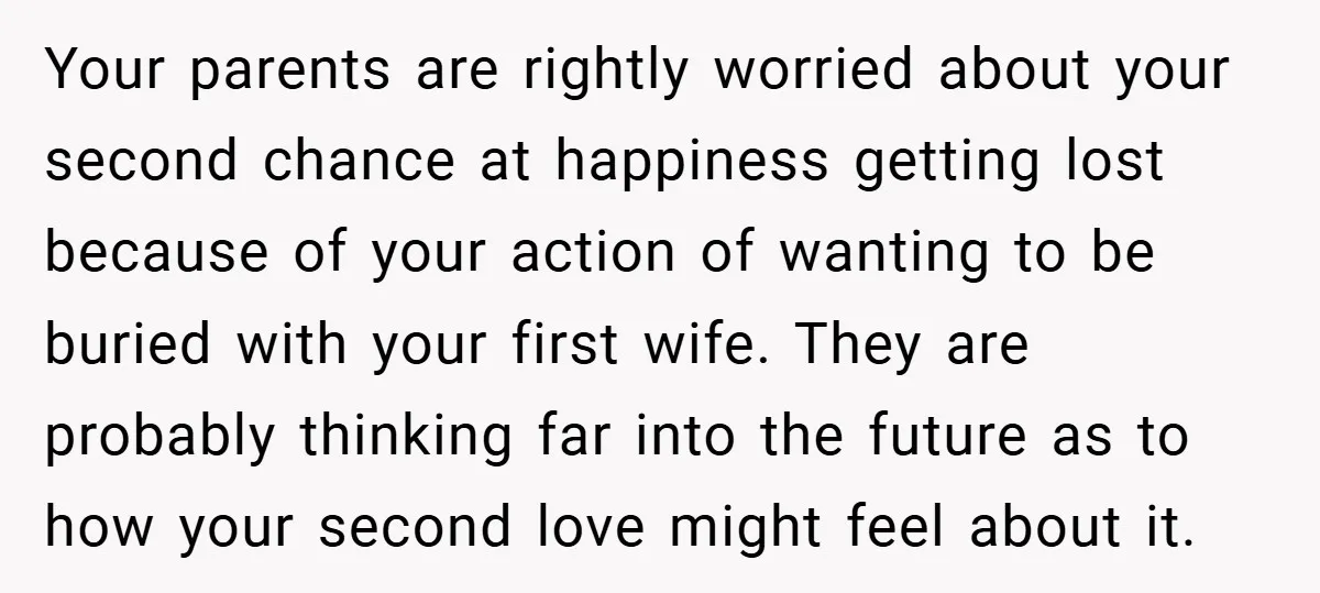 Your parents are rightly worried about your second chance at happiness getting lost because of your action of wanting to be buried with your first wife. They are probably thinking...