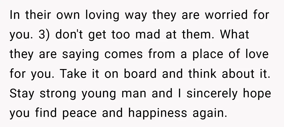 In their own loving way they are worried for you. 3) don't get too mad at them. What they are saying comes from a place of love for you. Take...