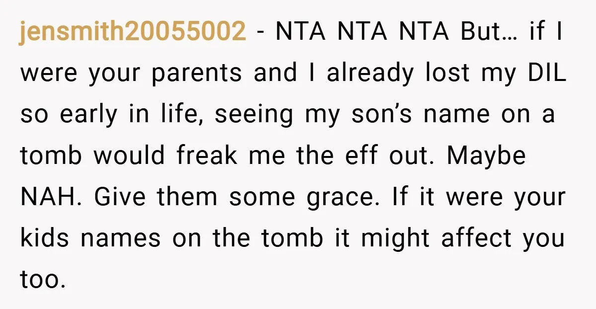 jensmith20055002 − NTA NTA NTA But… if I were your parents and I already lost my DIL so early in life, seeing my son’s name on a tomb would freak...