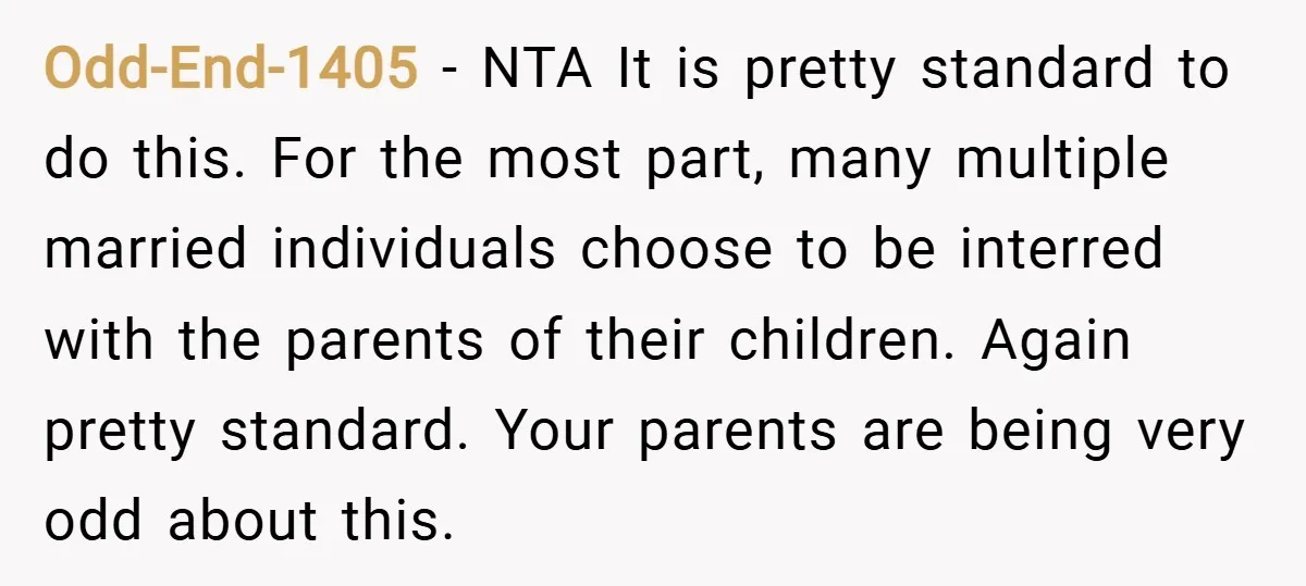 Odd-End-1405 − NTA It is pretty standard to do this. For the most part, many multiple married individuals choose to be interred with the parents of their children. Again pretty...