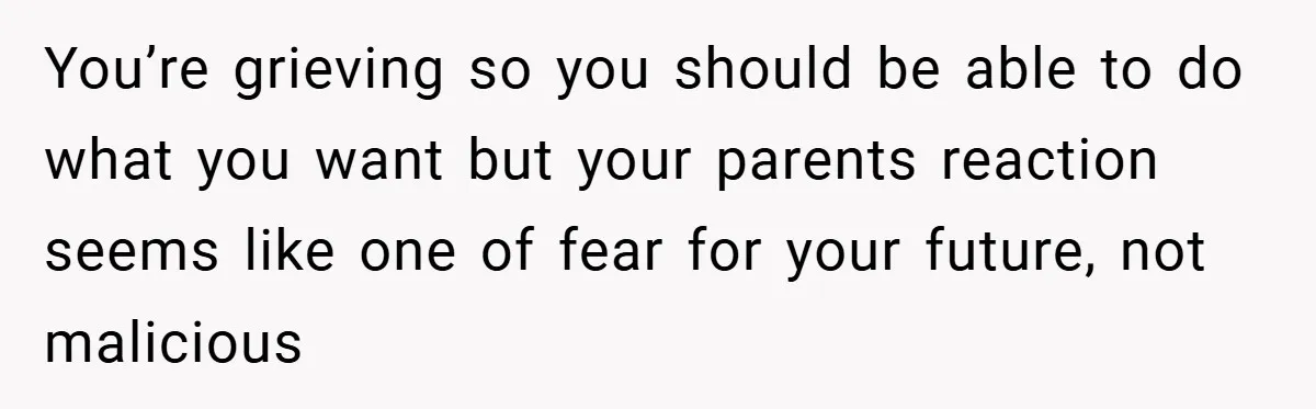 You’re grieving so you should be able to do what you want but your parents reaction seems like one of fear for your future, not malicious