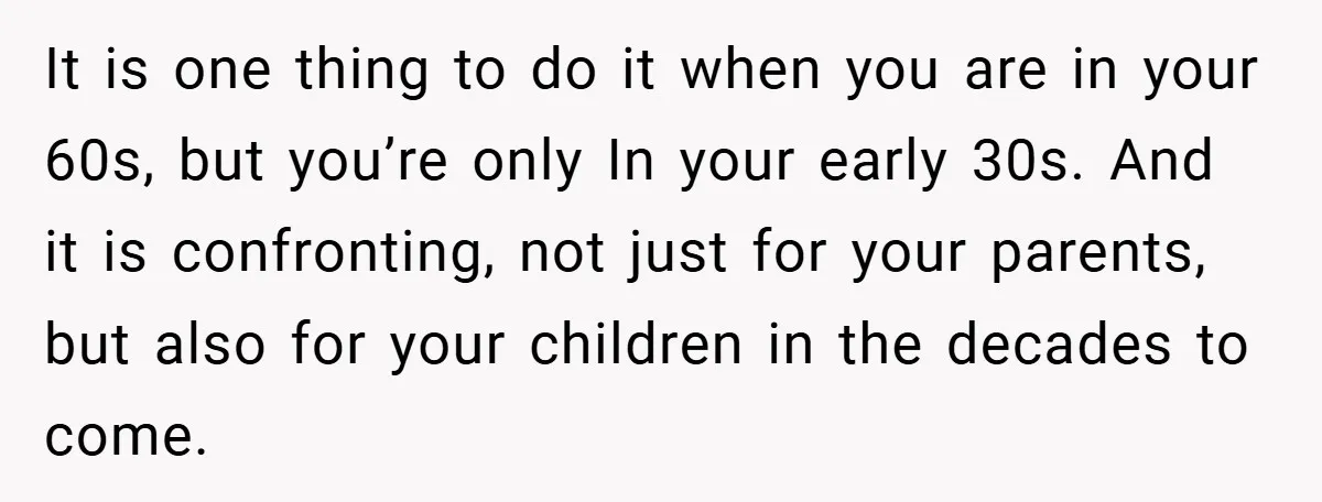 It is one thing to do it when you are in your 60s, but you’re only In your early 30s. And it is confronting, not just for your parents, but...