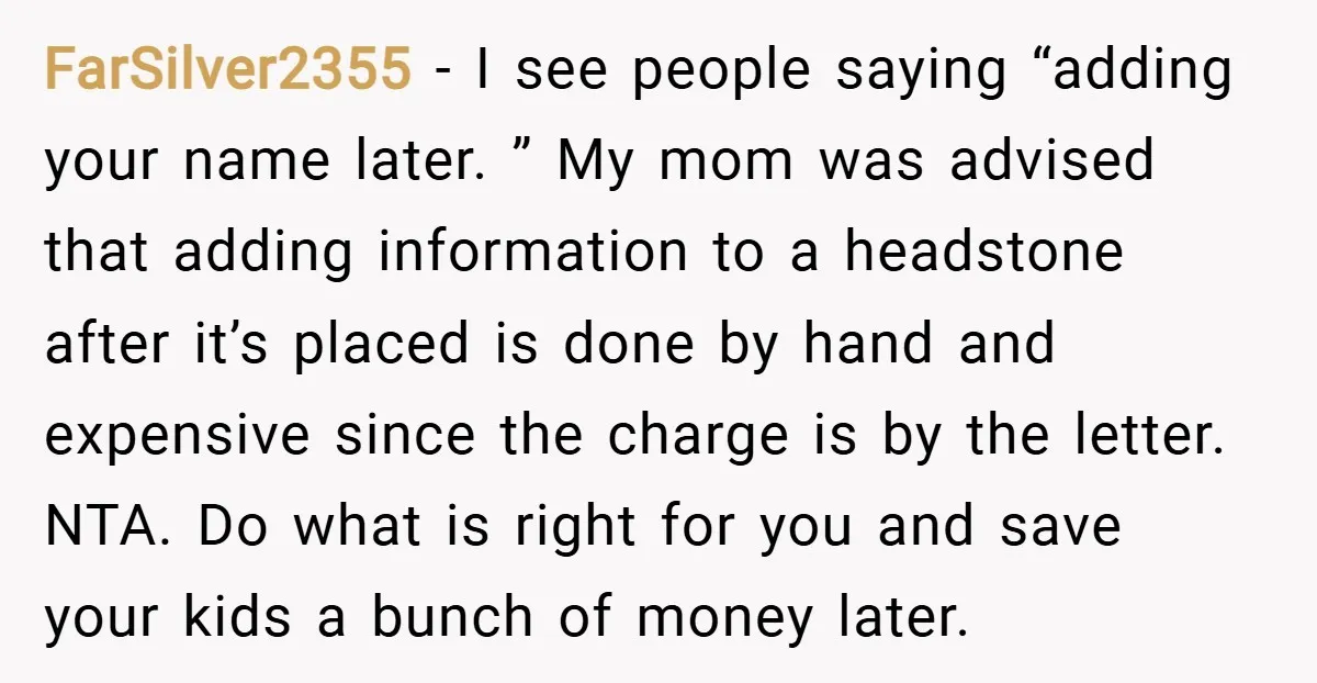FarSilver2355 − I see people saying “adding your name later. ” My mom was advised that adding information to a headstone after it’s placed is done by hand and expensive...