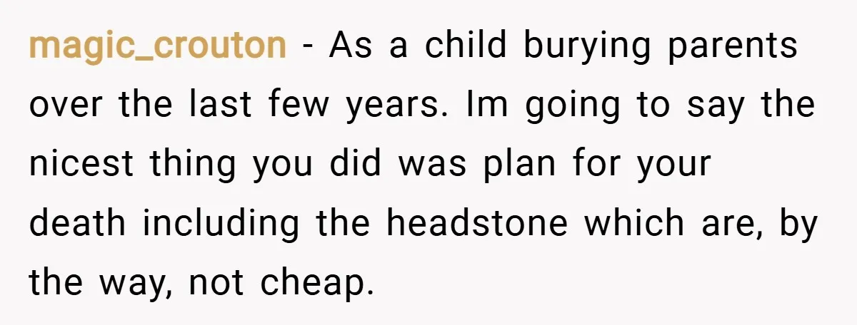 magic_crouton − As a child burying parents over the last few years. Im going to say the nicest thing you did was plan for your death including the headstone which...