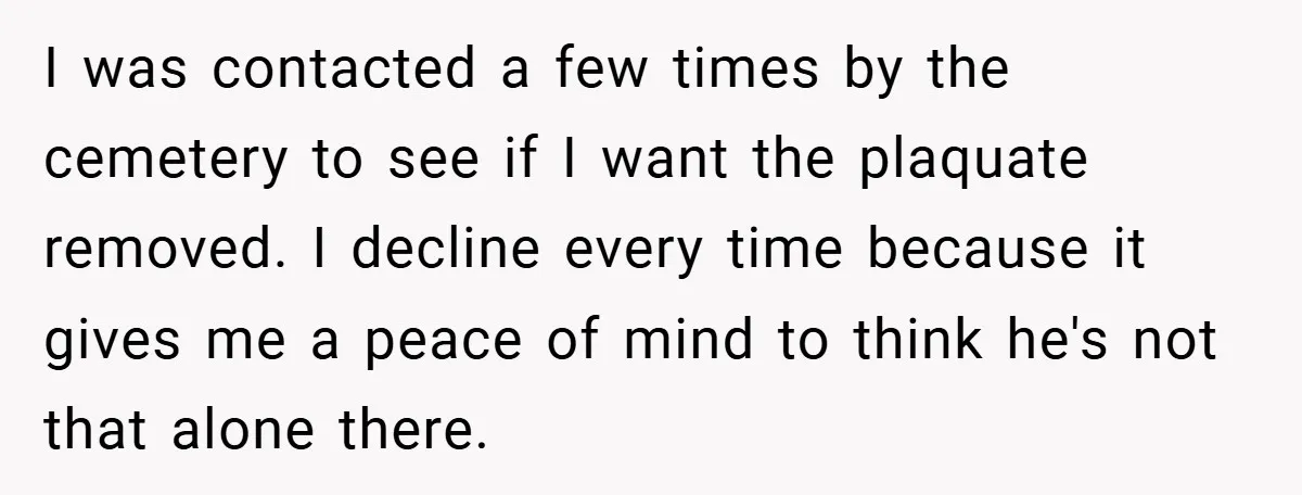 I was contacted a few times by the cemetery to see if I want the plaquate removed. I decline every time because it gives me a peace of mind to...