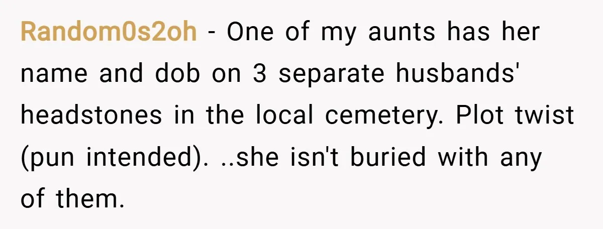 Random0s2oh − One of my aunts has her name and dob on 3 separate husbands' headstones in the local cemetery. Plot twist (pun intended). ..she isn't buried with any of...