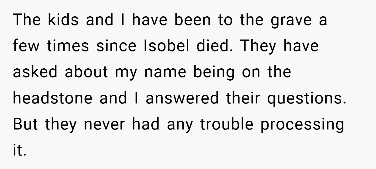 The kids and I have been to the grave a few times since Isobel died. They have asked about my name being on the headstone and I answered their questions....