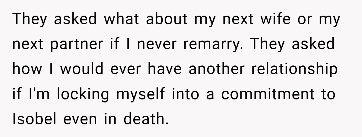 They asked what about my next wife or my next partner if I never remarry. They asked how I would ever have another relationship if I'm locking myself into a...