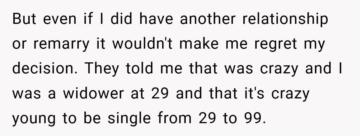 But even if I did have another relationship or remarry it wouldn't make me regret my decision. They told me that was crazy and I was a widower at 29...