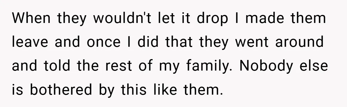 When they wouldn't let it drop I made them leave and once I did that they went around and told the rest of my family. Nobody else is bothered by...