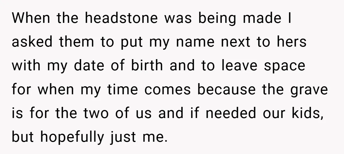When the headstone was being made I asked them to put my name next to hers with my date of birth and to leave space for when my time comes...