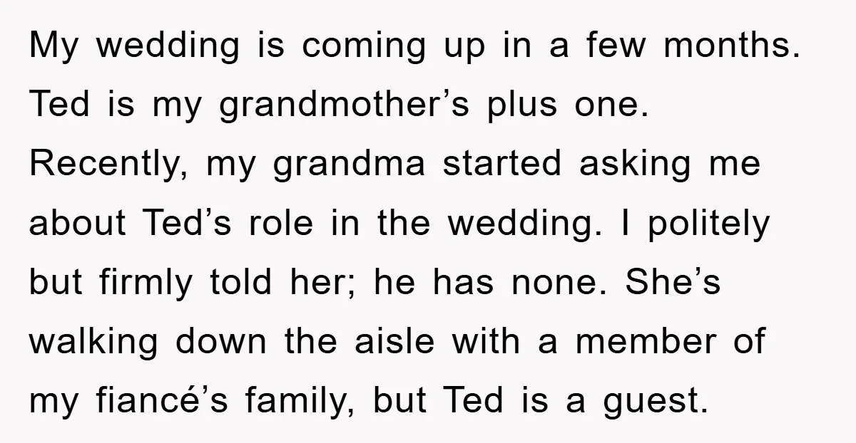 My wedding is coming up in a few months. Ted is my grandmother’s plus one. Recently, my grandma started asking me about Ted’s role in the wedding. I politely but...