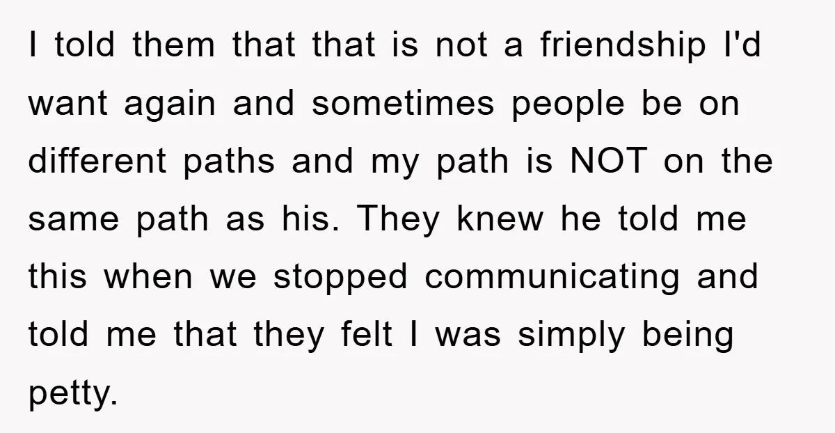 I told them that that is not a friendship I'd want again and sometimes people be on different paths and my path is NOT on the same path as his....