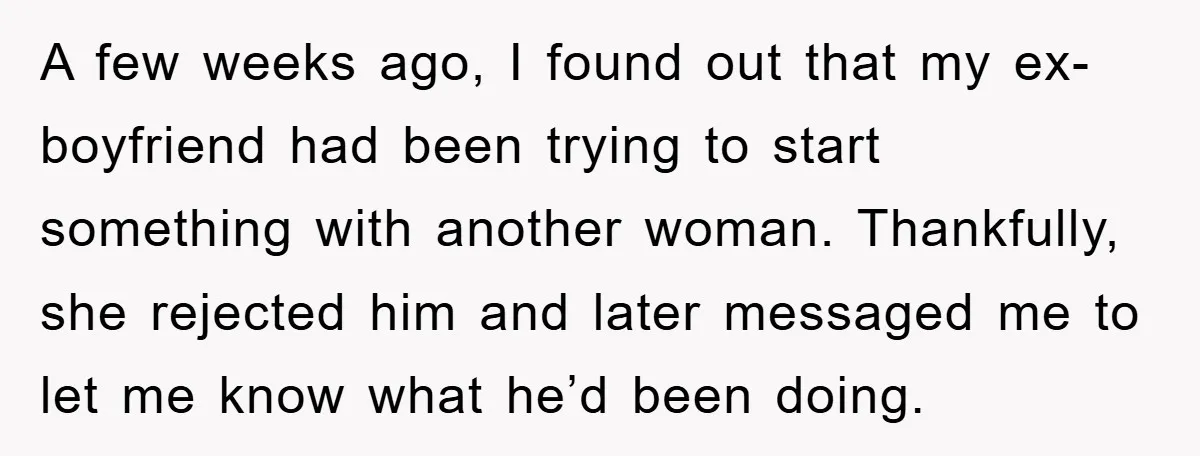 A few weeks ago, I found out that my ex-boyfriend had been trying to start something with another woman. Thankfully, she rejected him and later messaged me to let me...