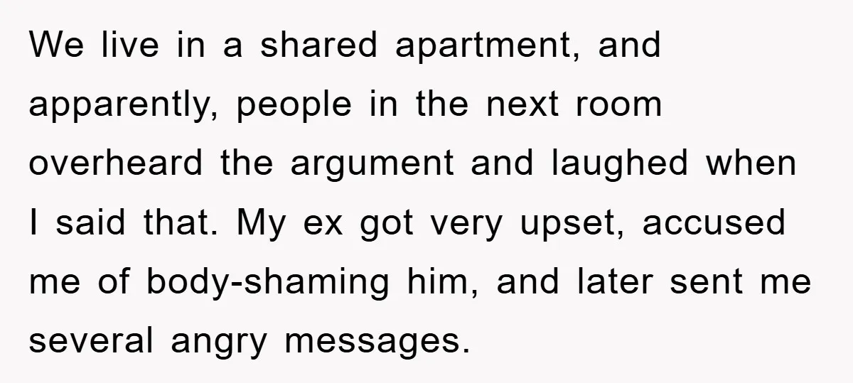 We live in a shared apartment, and apparently, people in the next room overheard the argument and laughed when I said that. My ex got very upset, accused me of...