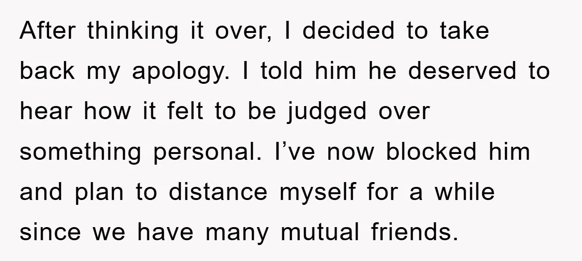 After thinking it over, I decided to take back my apology. I told him he deserved to hear how it felt to be judged over something personal. I’ve now blocked...