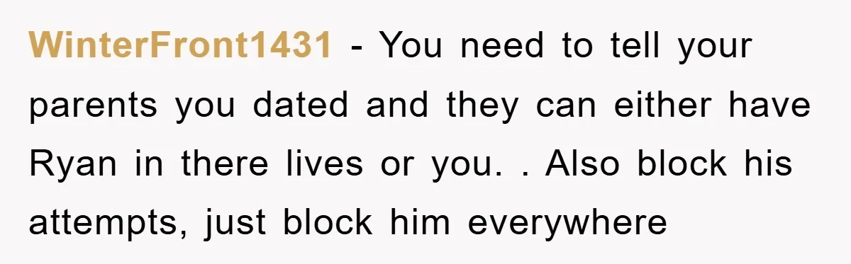 WinterFront1431 − You need to tell your parents you dated and they can either have Ryan in there lives or you. . Also block his attempts, just block him everywhere