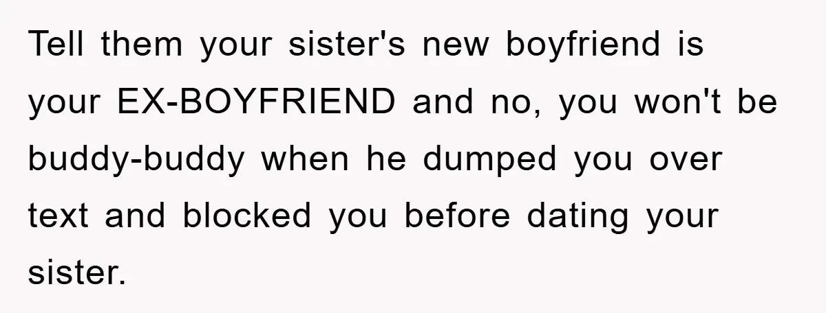 Tell them your sister's new boyfriend is your EX-BOYFRIEND and no, you won't be buddy-buddy when he dumped you over text and blocked you before dating your sister.