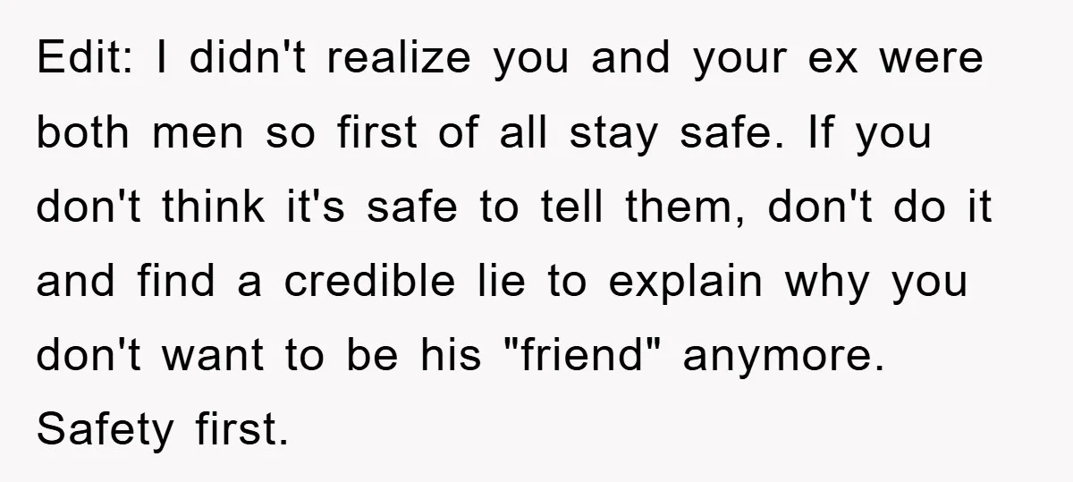 Edit: I didn't realize you and your ex were both men so first of all stay safe. If you don't think it's safe to tell them, don't do it and...
