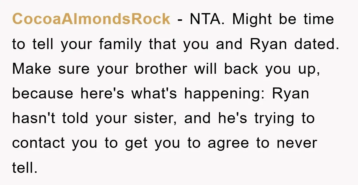CocoaAlmondsRock − NTA. Might be time to tell your family that you and Ryan dated. Make sure your brother will back you up, because here's what's happening: Ryan hasn't told...